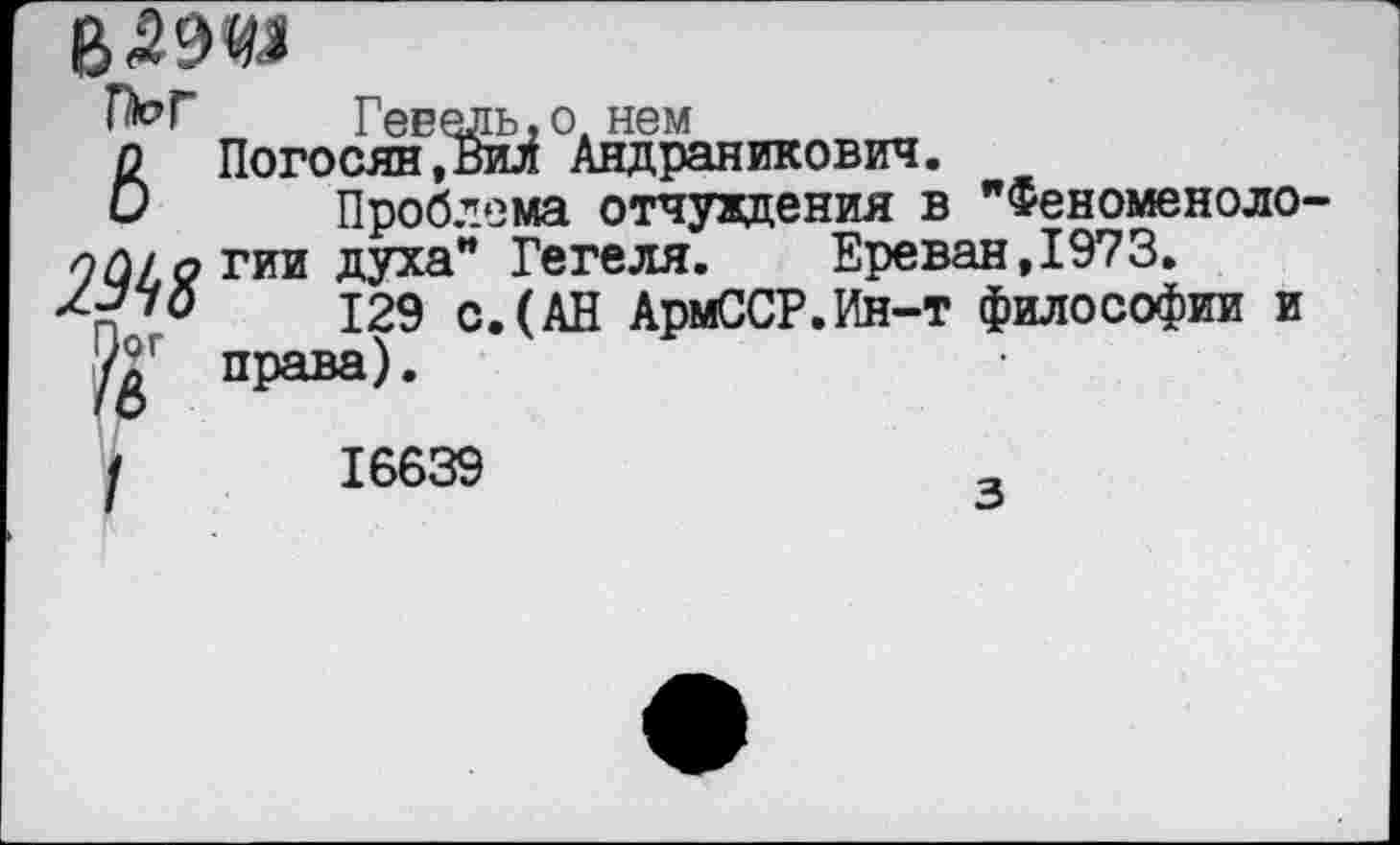 ﻿
ГЫ 6 2М8 №
Ревель.о. нем
Погосян,Вил Андраникович.
Проблема отчуждения в "Феноменологии духа" Гегеля.	Ереван,1973.
129 с.(АН АрмССР.Ин-т философии и права).
16639
з